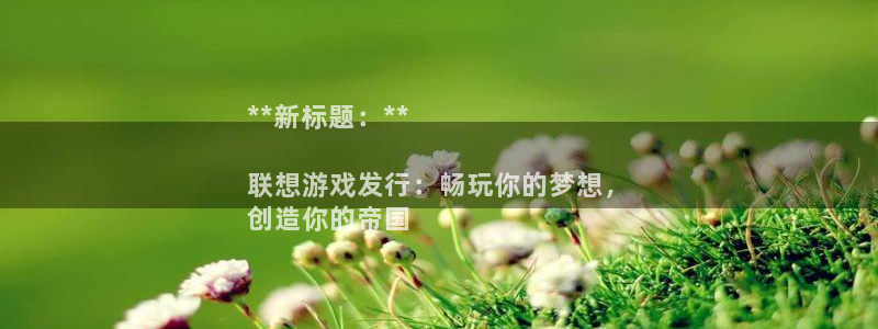 新宝gg登录了还能上吗：**新标题：**

联想游戏发行：畅玩你的梦想，
创造你的帝国
