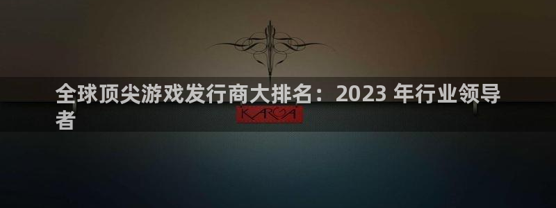 新宝gg一创造奇迹代理测速：全球顶尖游戏发行商大排名：2023 年行业领导
者
