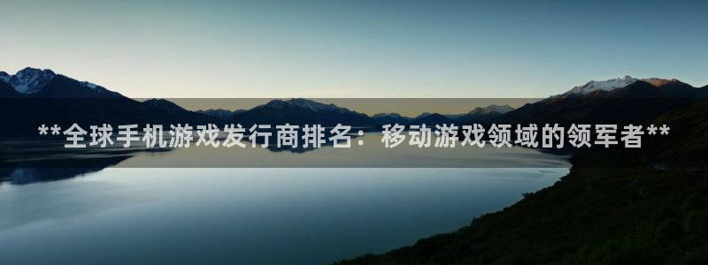 新宝gg—创造奇迹登录官网：**全球手机游戏发行商排名：移动游戏领域的领军者**