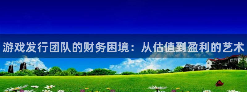 新宝gg创造奇迹登录最简单三个步骤：游戏发行团队的财务困境：从估值到盈利的艺术